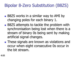 Bipolar 8-Zero Substitution (B8ZS)
 B8ZS works in a similar way to AMI by
changing poles for each binary 1.
 B8ZS attempts to tackle the problem with
synchronisation being lost when there is a
stream of binary 0s being sent by making
artificial signal changes.
 These signals are known as violations and
occur when eight consecutive 0s occur in
the bit stream.
4.63
 
