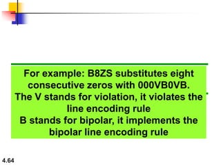 4.64
For example: B8ZS substitutes eight
consecutive zeros with 000VB0VB.
The V stands for violation, it violates the
line encoding rule
B stands for bipolar, it implements the
bipolar line encoding rule
 