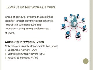 COMPUTER NETWORKS/TYPES
Group of computer systems that are linked
together through communication channels
to facilitate communication and
resource-sharing among a wide range
of users.
Computer Networks/Types
Networks are broadly classified into two types:
 Local Area Network (LAN)
 Metropolitan Area Network (MAN)
 Wide Area Network (WAN)
 