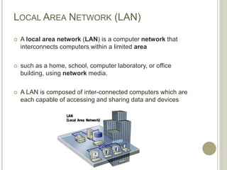 LOCAL AREA NETWORK (LAN)
 A local area network (LAN) is a computer network that
interconnects computers within a limited area
 such as a home, school, computer laboratory, or office
building, using network media.
 A LAN is composed of inter-connected computers which are
each capable of accessing and sharing data and devices
 