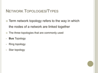 NETWORK TOPOLOGIES/TYPES
 Term network topology refers to the way in which
the nodes of a network are linked together
 The three topologies that are commonly used
 Bus Topology
 Ring topology
 Star topology
 