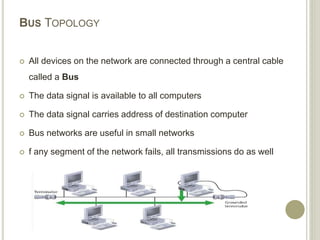 BUS TOPOLOGY
 All devices on the network are connected through a central cable
called a Bus
 The data signal is available to all computers
 The data signal carries address of destination computer
 Bus networks are useful in small networks
 f any segment of the network fails, all transmissions do as well
 