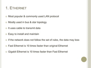 1. ETHERNET
 Most popular & commonly used LAN protocol
 Mostly used in bus & star topology
 It uses cable to transmit data
 Easy to install and maintain
 If the network does not follow the set of rules, the data may loss
 Fast Ethernet is 10 times faster than original Ethernet
 Gigabit Ethernet is 10 times faster than Fast Ethernet
 