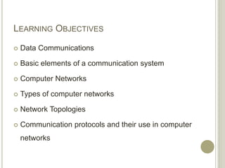 LEARNING OBJECTIVES
 Data Communications
 Basic elements of a communication system
 Computer Networks
 Types of computer networks
 Network Topologies
 Communication protocols and their use in computer
networks
 