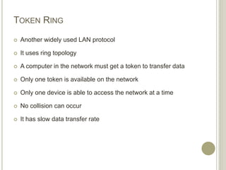 TOKEN RING
 Another widely used LAN protocol
 It uses ring topology
 A computer in the network must get a token to transfer data
 Only one token is available on the network
 Only one device is able to access the network at a time
 No collision can occur
 It has slow data transfer rate
 