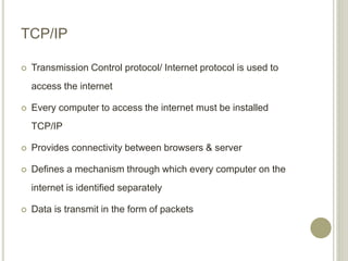 TCP/IP
 Transmission Control protocol/ Internet protocol is used to
access the internet
 Every computer to access the internet must be installed
TCP/IP
 Provides connectivity between browsers & server
 Defines a mechanism through which every computer on the
internet is identified separately
 Data is transmit in the form of packets
 