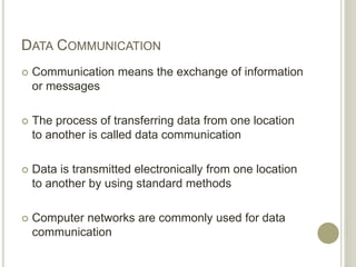 DATA COMMUNICATION
 Communication means the exchange of information
or messages
 The process of transferring data from one location
to another is called data communication
 Data is transmitted electronically from one location
to another by using standard methods
 Computer networks are commonly used for data
communication
 