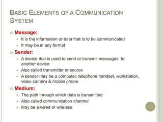 BASIC ELEMENTS OF A COMMUNICATION
SYSTEM
 Message:
 It is the information or data that is to be communicated
 It may be in any format
 Sender:
 A device that is used to send or transmit messages to
another device
 Also called transmitter or source
 A sender may be a computer, telephone handset, workstation,
video camera & mobile phone
 Medium:
 The path through which data is transmitted
 Also called communication channel
 May be a wired or wireless
 