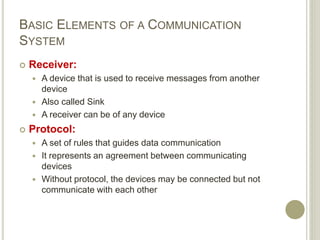 BASIC ELEMENTS OF A COMMUNICATION
SYSTEM
 Receiver:
 A device that is used to receive messages from another
device
 Also called Sink
 A receiver can be of any device
 Protocol:
 A set of rules that guides data communication
 It represents an agreement between communicating
devices
 Without protocol, the devices may be connected but not
communicate with each other
 