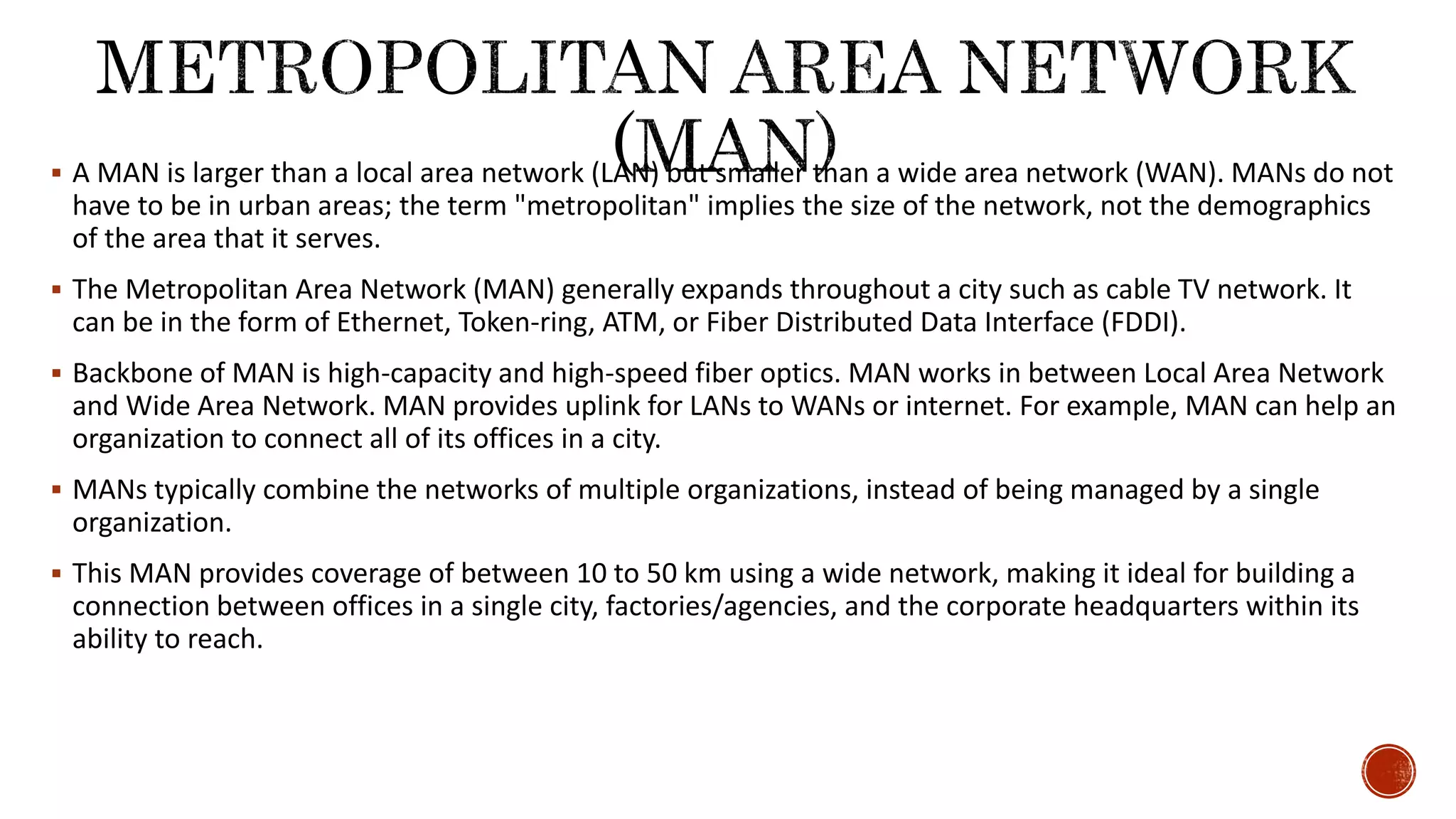 A MAN is larger than a local area network (LAN) but smaller than a wide area network (WAN). MANs do not
have to be in urban areas; the term "metropolitan" implies the size of the network, not the demographics
of the area that it serves.
 The Metropolitan Area Network (MAN) generally expands throughout a city such as cable TV network. It
can be in the form of Ethernet, Token-ring, ATM, or Fiber Distributed Data Interface (FDDI).
 Backbone of MAN is high-capacity and high-speed fiber optics. MAN works in between Local Area Network
and Wide Area Network. MAN provides uplink for LANs to WANs or internet. For example, MAN can help an
organization to connect all of its offices in a city.
 MANs typically combine the networks of multiple organizations, instead of being managed by a single
organization.
 This MAN provides coverage of between 10 to 50 km using a wide network, making it ideal for building a
connection between offices in a single city, factories/agencies, and the corporate headquarters within its
ability to reach.
 