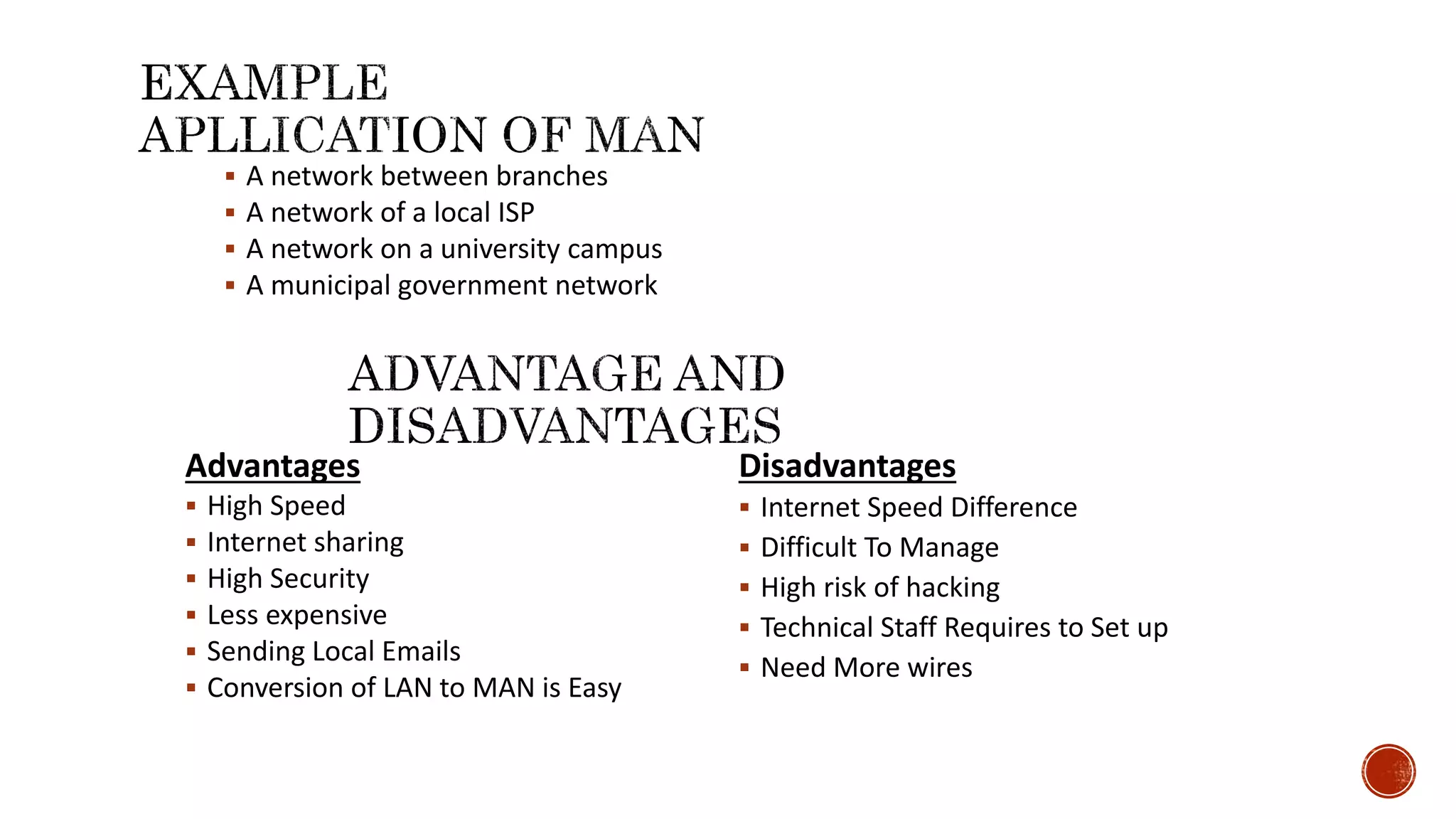  A network between branches
 A network of a local ISP
 A network on a university campus
 A municipal government network
Advantages
 High Speed
 Internet sharing
 High Security
 Less expensive
 Sending Local Emails
 Conversion of LAN to MAN is Easy
Disadvantages
 Internet Speed Difference
 Difficult To Manage
 High risk of hacking
 Technical Staff Requires to Set up
 Need More wires
 