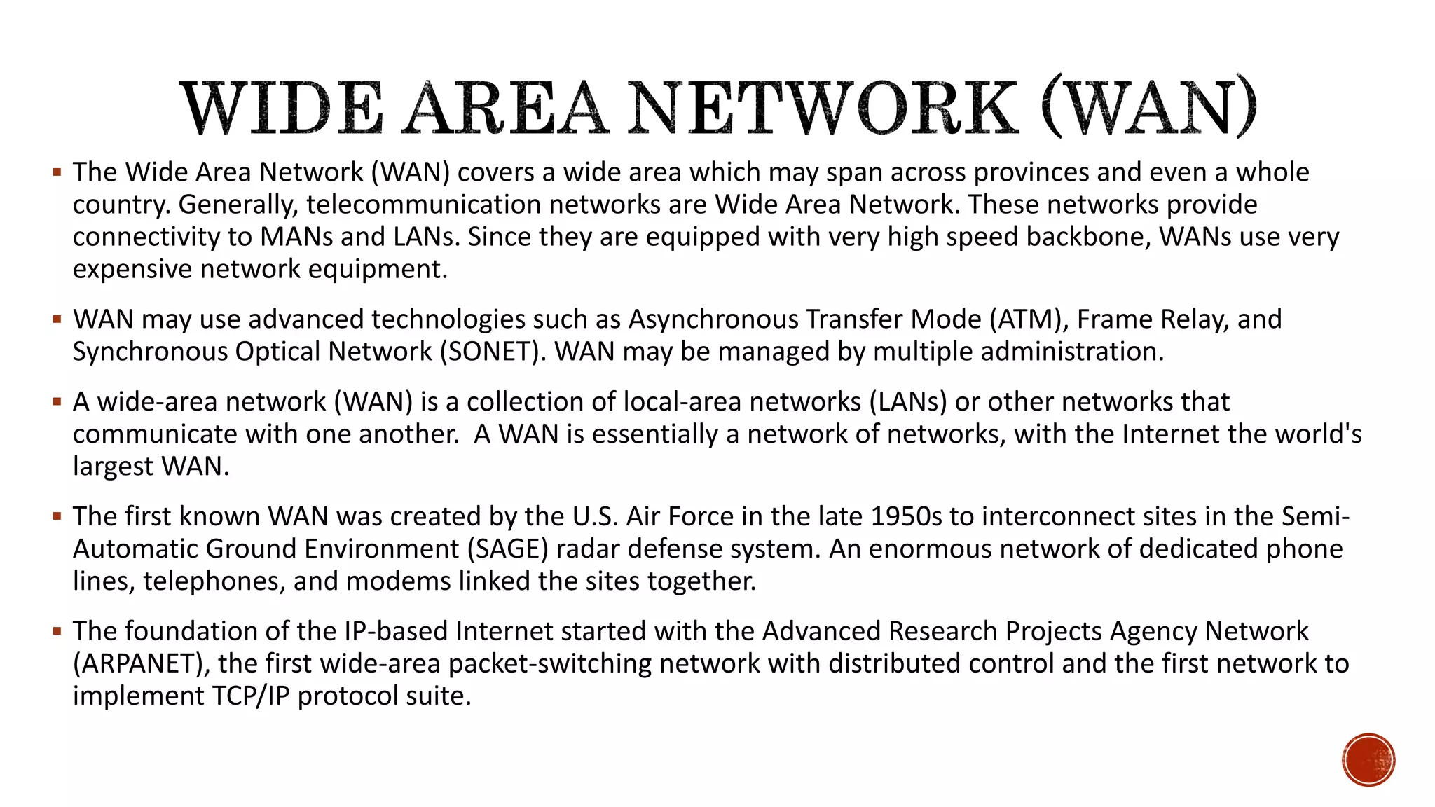  The Wide Area Network (WAN) covers a wide area which may span across provinces and even a whole
country. Generally, telecommunication networks are Wide Area Network. These networks provide
connectivity to MANs and LANs. Since they are equipped with very high speed backbone, WANs use very
expensive network equipment.
 WAN may use advanced technologies such as Asynchronous Transfer Mode (ATM), Frame Relay, and
Synchronous Optical Network (SONET). WAN may be managed by multiple administration.
 A wide-area network (WAN) is a collection of local-area networks (LANs) or other networks that
communicate with one another. A WAN is essentially a network of networks, with the Internet the world's
largest WAN.
 The first known WAN was created by the U.S. Air Force in the late 1950s to interconnect sites in the Semi-
Automatic Ground Environment (SAGE) radar defense system. An enormous network of dedicated phone
lines, telephones, and modems linked the sites together.
 The foundation of the IP-based Internet started with the Advanced Research Projects Agency Network
(ARPANET), the first wide-area packet-switching network with distributed control and the first network to
implement TCP/IP protocol suite.
 