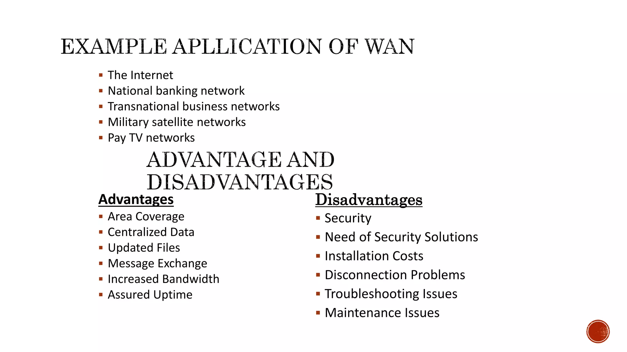  The Internet
 National banking network
 Transnational business networks
 Military satellite networks
 Pay TV networks
Advantages
 Area Coverage
 Centralized Data
 Updated Files
 Message Exchange
 Increased Bandwidth
 Assured Uptime
Disadvantages
 Security
 Need of Security Solutions
 Installation Costs
 Disconnection Problems
 Troubleshooting Issues
 Maintenance Issues
 