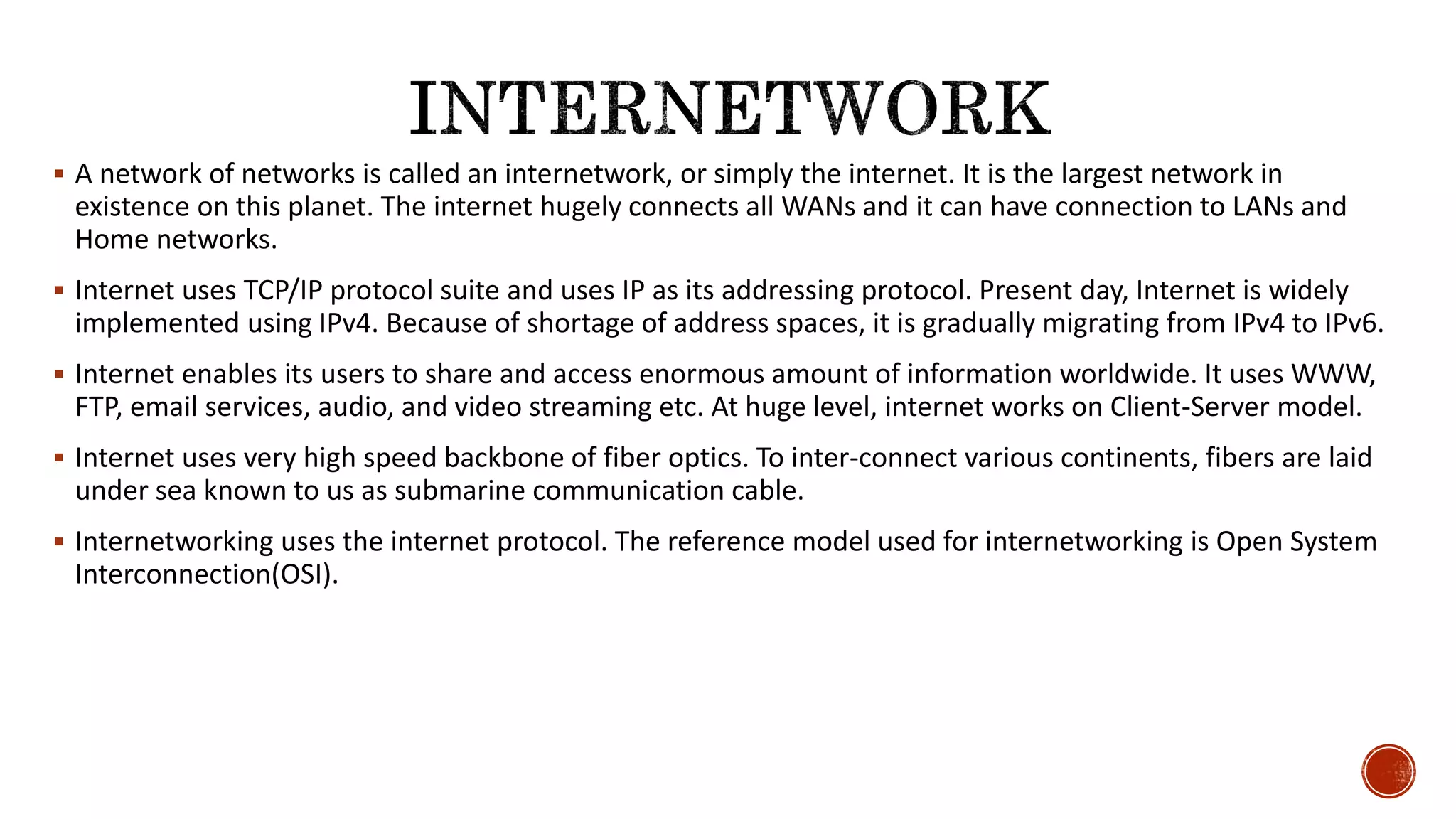  A network of networks is called an internetwork, or simply the internet. It is the largest network in
existence on this planet. The internet hugely connects all WANs and it can have connection to LANs and
Home networks.
 Internet uses TCP/IP protocol suite and uses IP as its addressing protocol. Present day, Internet is widely
implemented using IPv4. Because of shortage of address spaces, it is gradually migrating from IPv4 to IPv6.
 Internet enables its users to share and access enormous amount of information worldwide. It uses WWW,
FTP, email services, audio, and video streaming etc. At huge level, internet works on Client-Server model.
 Internet uses very high speed backbone of fiber optics. To inter-connect various continents, fibers are laid
under sea known to us as submarine communication cable.
 Internetworking uses the internet protocol. The reference model used for internetworking is Open System
Interconnection(OSI).
 