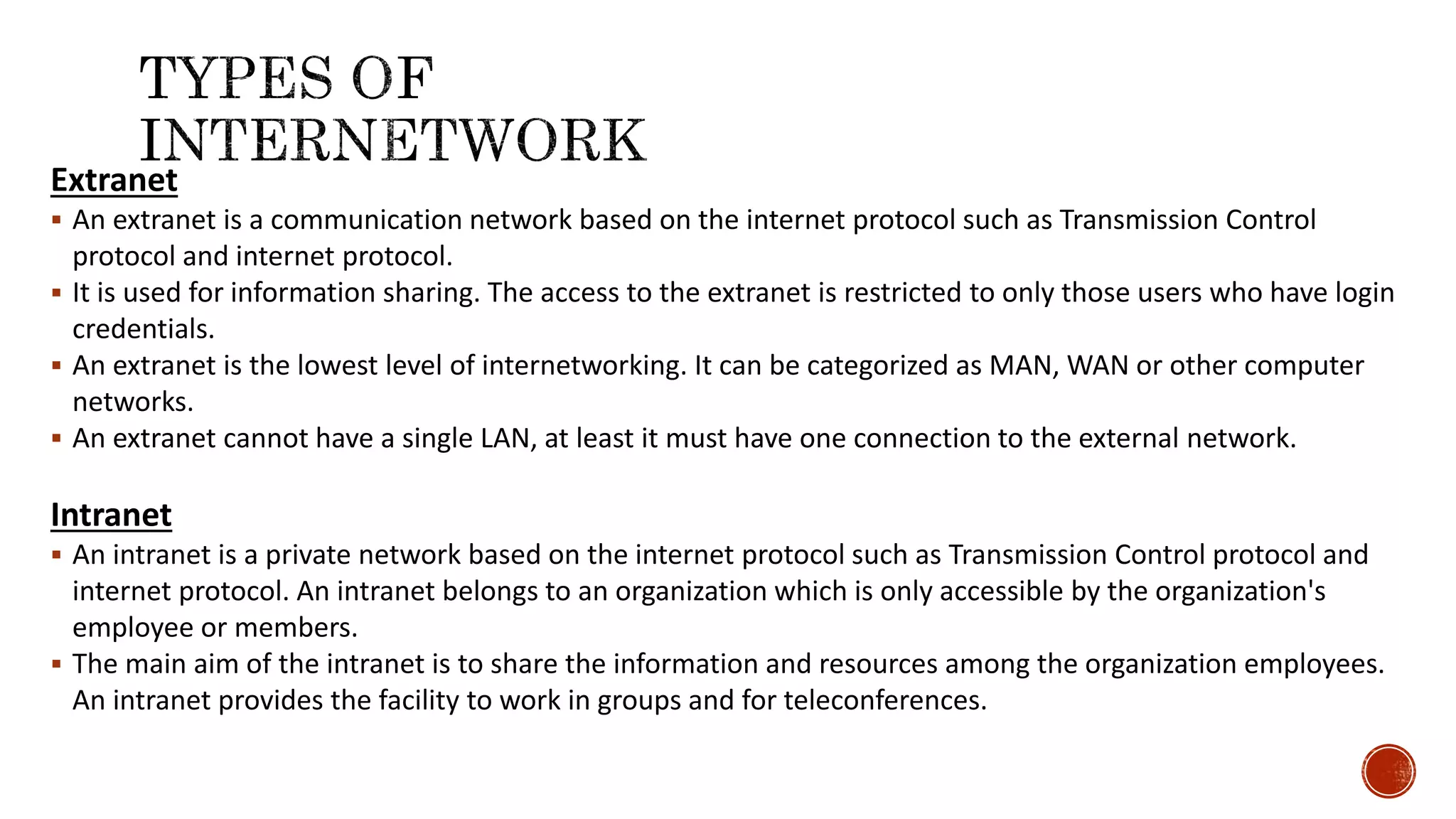 Extranet
 An extranet is a communication network based on the internet protocol such as Transmission Control
protocol and internet protocol.
 It is used for information sharing. The access to the extranet is restricted to only those users who have login
credentials.
 An extranet is the lowest level of internetworking. It can be categorized as MAN, WAN or other computer
networks.
 An extranet cannot have a single LAN, at least it must have one connection to the external network.
Intranet
 An intranet is a private network based on the internet protocol such as Transmission Control protocol and
internet protocol. An intranet belongs to an organization which is only accessible by the organization's
employee or members.
 The main aim of the intranet is to share the information and resources among the organization employees.
An intranet provides the facility to work in groups and for teleconferences.
 