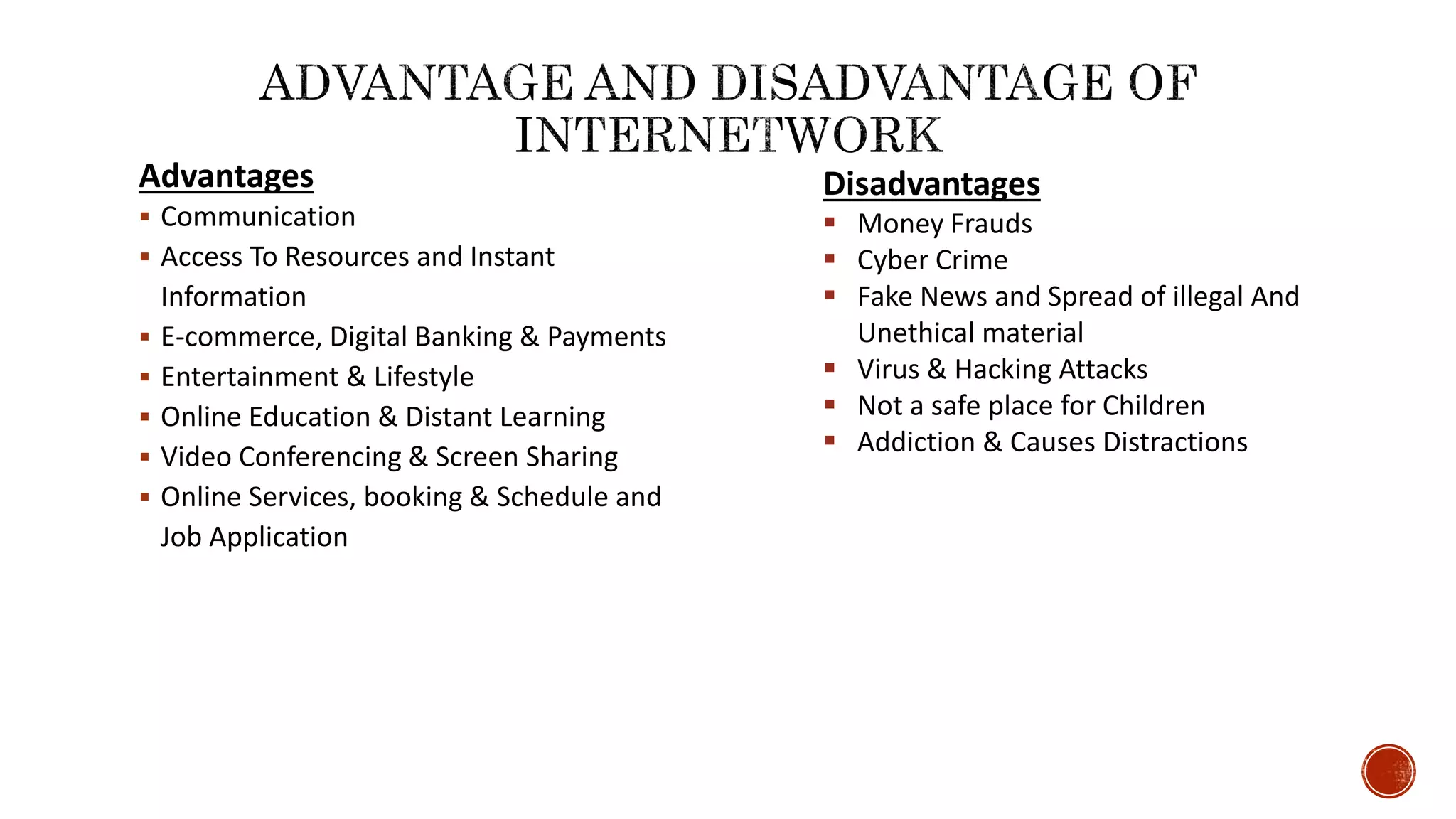 Advantages
 Communication
 Access To Resources and Instant
Information
 E-commerce, Digital Banking & Payments
 Entertainment & Lifestyle
 Online Education & Distant Learning
 Video Conferencing & Screen Sharing
 Online Services, booking & Schedule and
Job Application
Disadvantages
 Money Frauds
 Cyber Crime
 Fake News and Spread of illegal And
Unethical material
 Virus & Hacking Attacks
 Not a safe place for Children
 Addiction & Causes Distractions
 