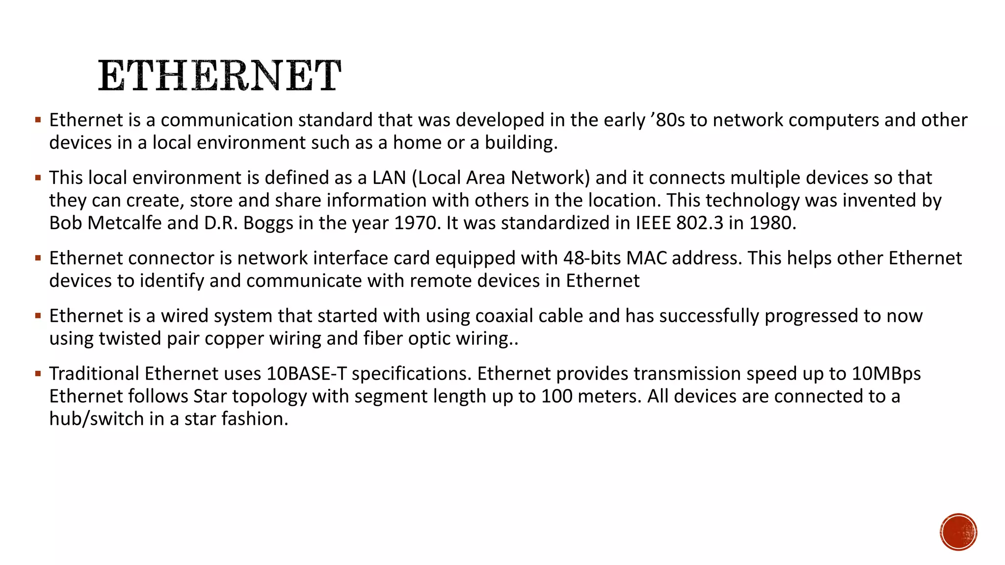  Ethernet is a communication standard that was developed in the early ’80s to network computers and other
devices in a local environment such as a home or a building.
 This local environment is defined as a LAN (Local Area Network) and it connects multiple devices so that
they can create, store and share information with others in the location. This technology was invented by
Bob Metcalfe and D.R. Boggs in the year 1970. It was standardized in IEEE 802.3 in 1980.
 Ethernet connector is network interface card equipped with 48-bits MAC address. This helps other Ethernet
devices to identify and communicate with remote devices in Ethernet
 Ethernet is a wired system that started with using coaxial cable and has successfully progressed to now
using twisted pair copper wiring and fiber optic wiring..
 Traditional Ethernet uses 10BASE-T specifications. Ethernet provides transmission speed up to 10MBps
Ethernet follows Star topology with segment length up to 100 meters. All devices are connected to a
hub/switch in a star fashion.
 