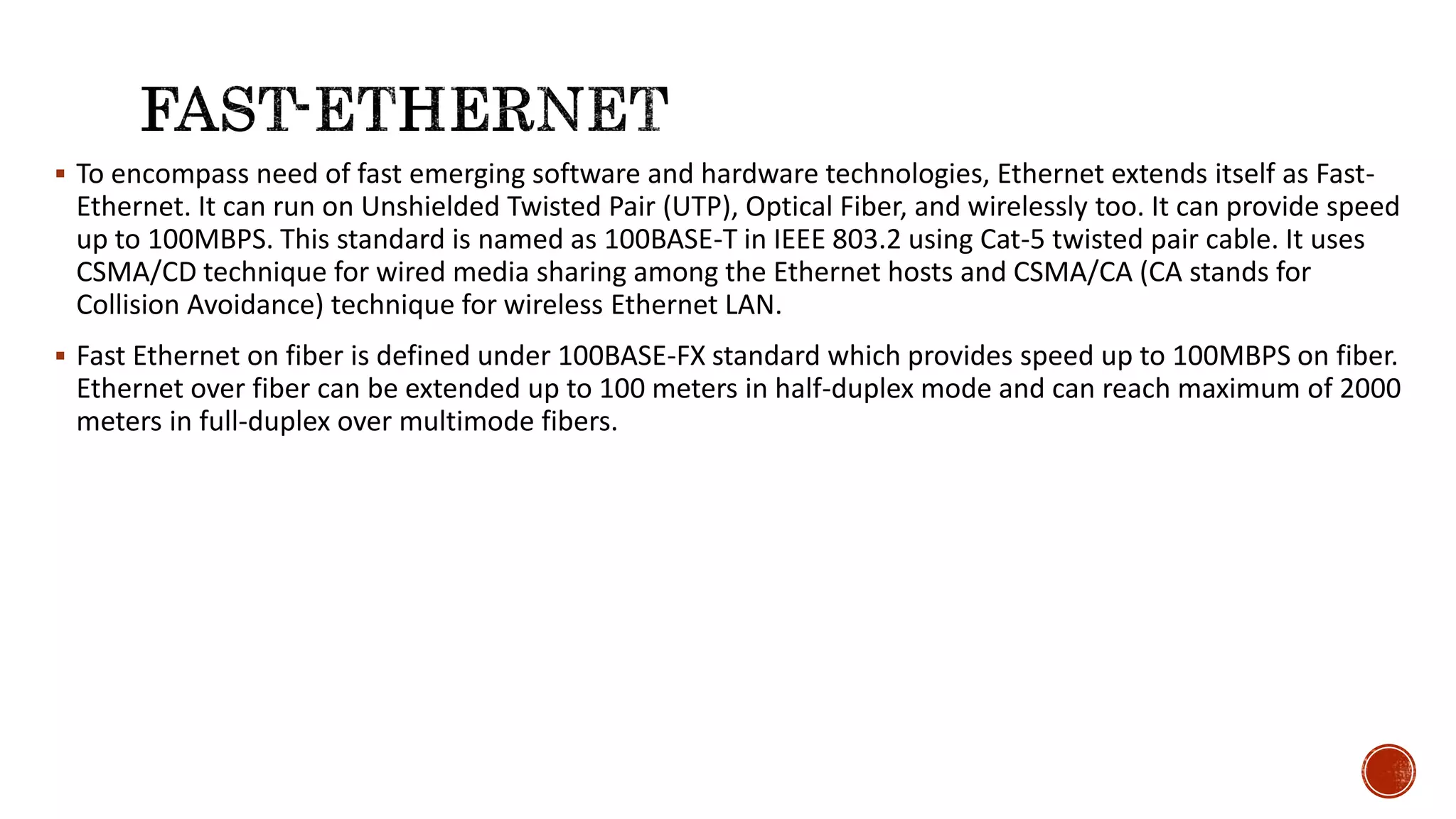  To encompass need of fast emerging software and hardware technologies, Ethernet extends itself as Fast-
Ethernet. It can run on Unshielded Twisted Pair (UTP), Optical Fiber, and wirelessly too. It can provide speed
up to 100MBPS. This standard is named as 100BASE-T in IEEE 803.2 using Cat-5 twisted pair cable. It uses
CSMA/CD technique for wired media sharing among the Ethernet hosts and CSMA/CA (CA stands for
Collision Avoidance) technique for wireless Ethernet LAN.
 Fast Ethernet on fiber is defined under 100BASE-FX standard which provides speed up to 100MBPS on fiber.
Ethernet over fiber can be extended up to 100 meters in half-duplex mode and can reach maximum of 2000
meters in full-duplex over multimode fibers.
 