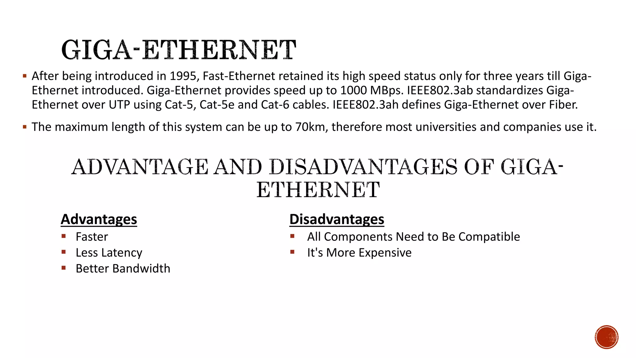  After being introduced in 1995, Fast-Ethernet retained its high speed status only for three years till Giga-
Ethernet introduced. Giga-Ethernet provides speed up to 1000 MBps. IEEE802.3ab standardizes Giga-
Ethernet over UTP using Cat-5, Cat-5e and Cat-6 cables. IEEE802.3ah defines Giga-Ethernet over Fiber.
 The maximum length of this system can be up to 70km, therefore most universities and companies use it.
Advantages
 Faster
 Less Latency
 Better Bandwidth
Disadvantages
 All Components Need to Be Compatible
 It's More Expensive
 