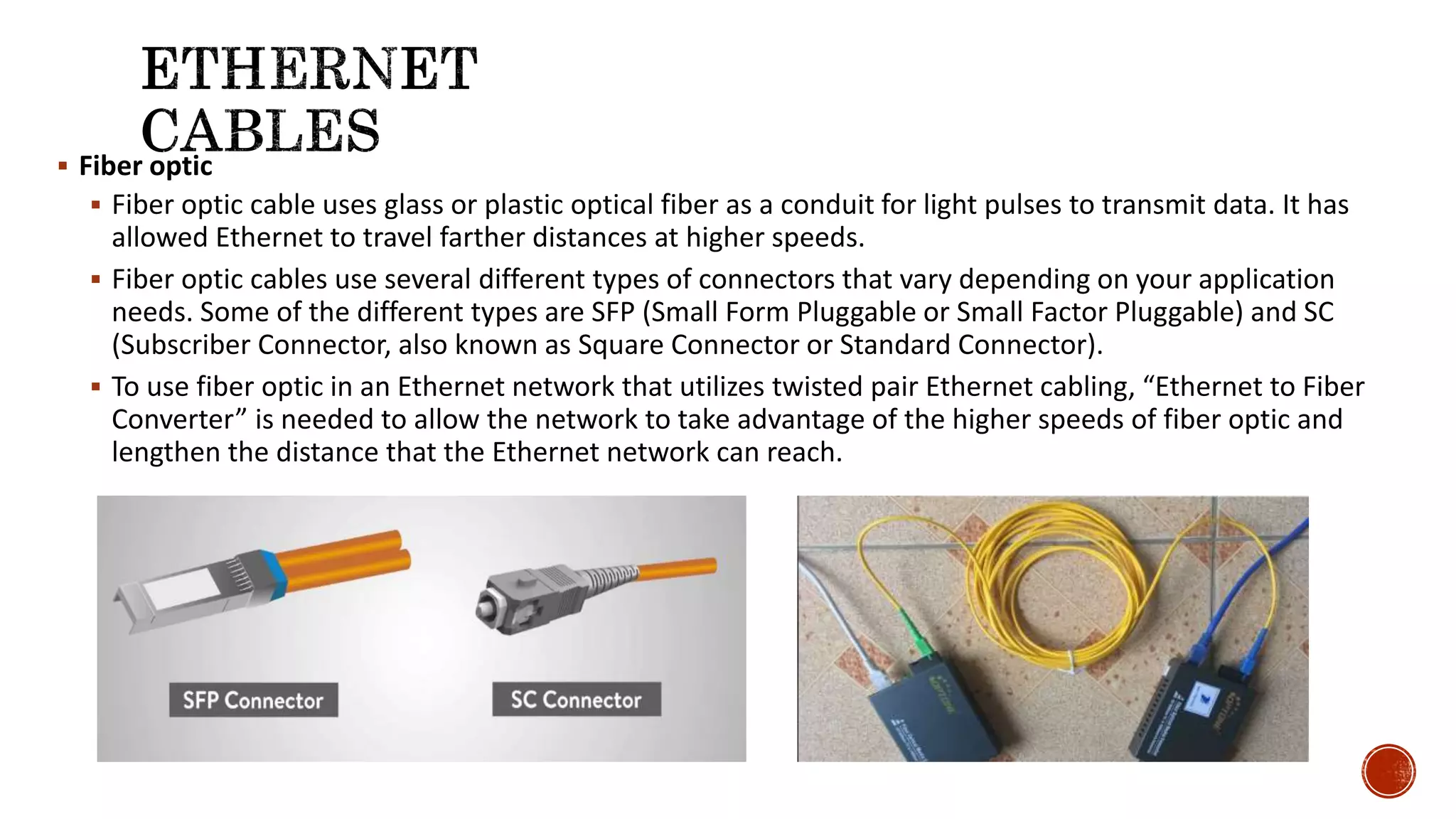  Fiber optic
 Fiber optic cable uses glass or plastic optical fiber as a conduit for light pulses to transmit data. It has
allowed Ethernet to travel farther distances at higher speeds.
 Fiber optic cables use several different types of connectors that vary depending on your application
needs. Some of the different types are SFP (Small Form Pluggable or Small Factor Pluggable) and SC
(Subscriber Connector, also known as Square Connector or Standard Connector).
 To use fiber optic in an Ethernet network that utilizes twisted pair Ethernet cabling, “Ethernet to Fiber
Converter” is needed to allow the network to take advantage of the higher speeds of fiber optic and
lengthen the distance that the Ethernet network can reach.
 