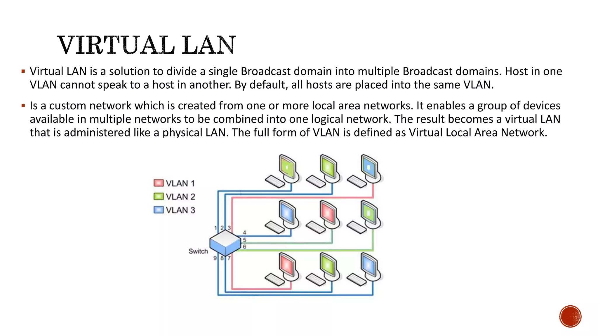  Virtual LAN is a solution to divide a single Broadcast domain into multiple Broadcast domains. Host in one
VLAN cannot speak to a host in another. By default, all hosts are placed into the same VLAN.
 Is a custom network which is created from one or more local area networks. It enables a group of devices
available in multiple networks to be combined into one logical network. The result becomes a virtual LAN
that is administered like a physical LAN. The full form of VLAN is defined as Virtual Local Area Network.
 