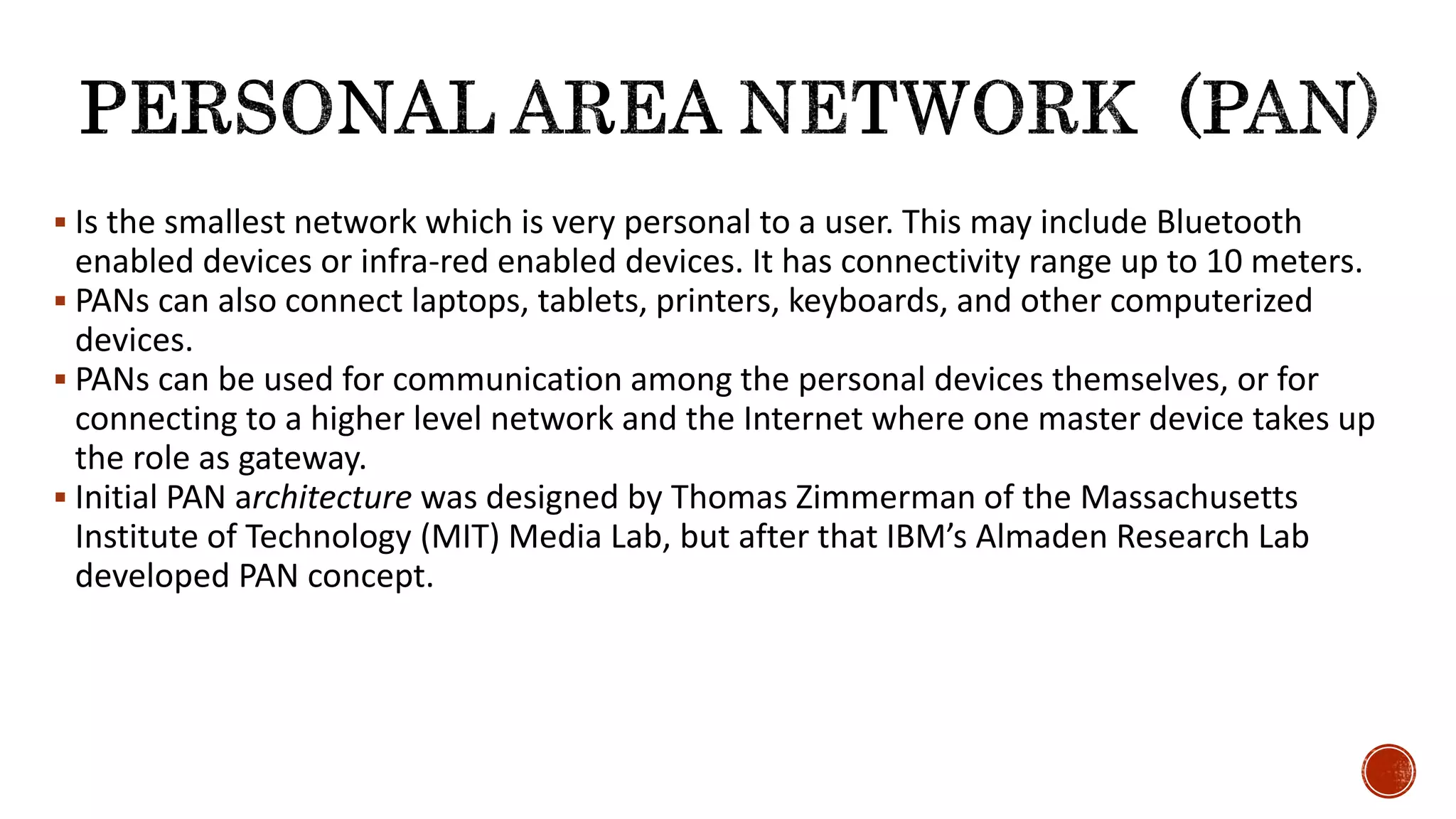  Is the smallest network which is very personal to a user. This may include Bluetooth
enabled devices or infra-red enabled devices. It has connectivity range up to 10 meters.
 PANs can also connect laptops, tablets, printers, keyboards, and other computerized
devices.
 PANs can be used for communication among the personal devices themselves, or for
connecting to a higher level network and the Internet where one master device takes up
the role as gateway.
 Initial PAN architecture was designed by Thomas Zimmerman of the Massachusetts
Institute of Technology (MIT) Media Lab, but after that IBM’s Almaden Research Lab
developed PAN concept.
 