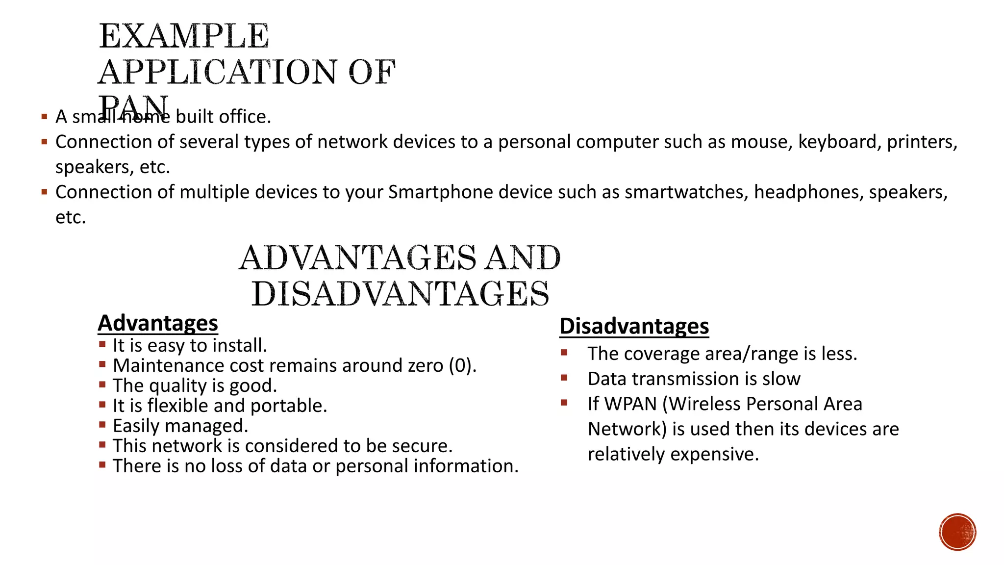  A small home built office.
 Connection of several types of network devices to a personal computer such as mouse, keyboard, printers,
speakers, etc.
 Connection of multiple devices to your Smartphone device such as smartwatches, headphones, speakers,
etc.
Advantages
 It is easy to install.
 Maintenance cost remains around zero (0).
 The quality is good.
 It is flexible and portable.
 Easily managed.
 This network is considered to be secure.
 There is no loss of data or personal information.
Disadvantages
 The coverage area/range is less.
 Data transmission is slow
 If WPAN (Wireless Personal Area
Network) is used then its devices are
relatively expensive.
 