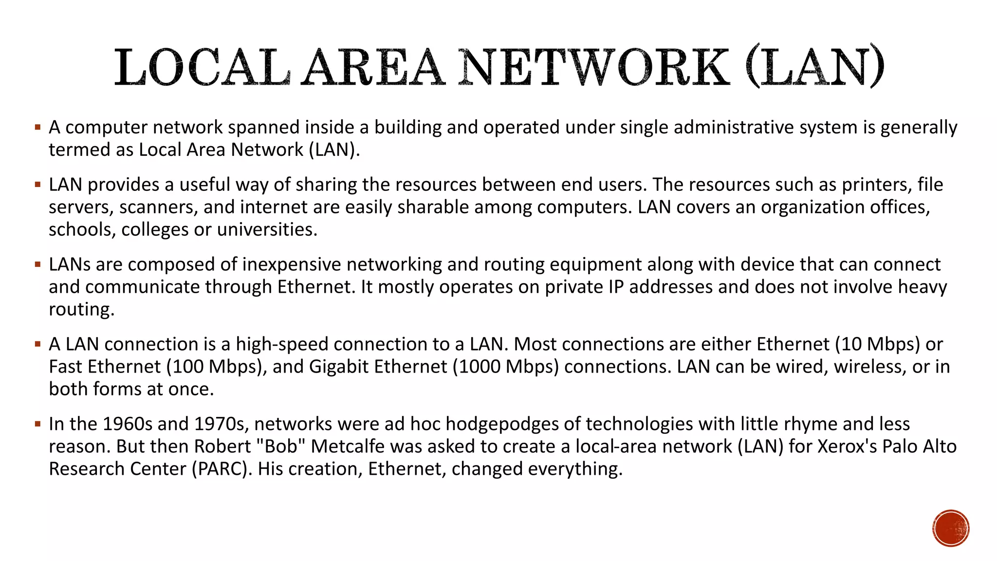  A computer network spanned inside a building and operated under single administrative system is generally
termed as Local Area Network (LAN).
 LAN provides a useful way of sharing the resources between end users. The resources such as printers, file
servers, scanners, and internet are easily sharable among computers. LAN covers an organization offices,
schools, colleges or universities.
 LANs are composed of inexpensive networking and routing equipment along with device that can connect
and communicate through Ethernet. It mostly operates on private IP addresses and does not involve heavy
routing.
 A LAN connection is a high-speed connection to a LAN. Most connections are either Ethernet (10 Mbps) or
Fast Ethernet (100 Mbps), and Gigabit Ethernet (1000 Mbps) connections. LAN can be wired, wireless, or in
both forms at once.
 In the 1960s and 1970s, networks were ad hoc hodgepodges of technologies with little rhyme and less
reason. But then Robert "Bob" Metcalfe was asked to create a local-area network (LAN) for Xerox's Palo Alto
Research Center (PARC). His creation, Ethernet, changed everything.
 