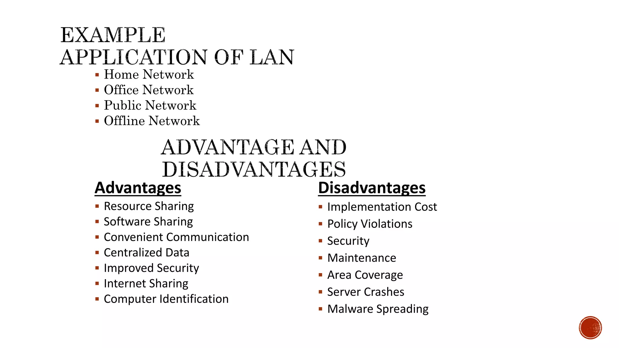  Home Network
 Office Network
 Public Network
 Offline Network
Advantages
 Resource Sharing
 Software Sharing
 Convenient Communication
 Centralized Data
 Improved Security
 Internet Sharing
 Computer Identification
Disadvantages
 Implementation Cost
 Policy Violations
 Security
 Maintenance
 Area Coverage
 Server Crashes
 Malware Spreading
 