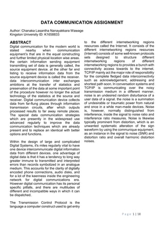 P a g e 1 | 18
DATA COMMUNICATION ASSIGNMENT
Author: Chanaka Lasantha Nanayakkara Wawage
Kingston University ID: K1658833
ABSTRACT
Digital communication for the modern world is
stated nearby when communication
equipment’s that are in the equal constructing
and further limited physical location wise areas.
the certain information sending equipment
transmitting set of data is generally called, the
source equipment device. at the other far end
listing to receive information data from the
source equipment device is called the receiver.
data intercommunication inter exchanges
ambitions at the transfer of statistics and
preservation of the data at some important point
of the procedure however no longer the actual
technology of the statistics at the source and
receiver. Digital communication device collects
data from far-flung places through information
transmission circuits, after which outputs
processed results to far away remote places.
The special data communication strategies
which are presently in the widespread use
advanced regularly to improve the data
communication techniques which are already
present and to replace an identical with better
options and functions.
Within the design of large and complicated
Digital Systems, it's miles regularly vital to have
one device intercommunicate digital information
data from different devices. one advantage of
digital data is that it has a tendency to long way
greater immune to transmitted and interpreted
errors than records symbolized in an analogue
medium. This accounts for the clarity of digitally
encoded phone connections, audio disks, and
for a lot of the keenness inside the engineering
network for digital communications era.
However digital communication has its personal
specific pitfalls, and there are multitudes of
different and incompatible ways in which it can
be dispatched.
The Transmission Control Protocol is the
language a computer construct used to get entry
to the different internetworking regions
resources called the Internet. It consists of the
different internetworking regions resources
(Internet) consists of some well-known protocols
sets designed to structure different
internetworking regions of different
internetworking regions to provides a bunch with
connectivity access towards to the internet.
TCP/IP mainly act the major role of responsibility
for the complete fledged data interconnectivity
such as acknowledgement, addressing and
shortest path soon. In conversation systems and
TCP/IP is communicating over the noisy
transmission medium in a different manner.
noise is an undesired random disturbance of a
user data of a signal. the noise is a summation
of undesirable or traumatic power from natural
and once in a while man-made devices. Noise
is, however, normally distinguished from
interference, inside the signal to noise ratio and
interference ratio measures. Noise is likewise
typically prominent from distortion, which is an
unwanted systematic alteration of the sign
waveform by using the communique equipment,
as an instance in the signal to noise (SNR) and
distortion ratio and overall harmonic distortion
noises.
 