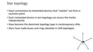 Star topology
• Have connections to networked devices that “radiate” out form a
common point
• Each networked device in star topology can access the media
independently
• Have become the dominant topology type in contemporary LANs
• Stars have made buses and rings obsolete in LAN topologies
14
 
