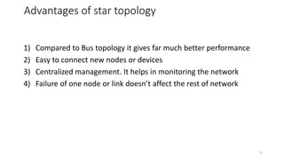 Advantages of star topology
1) Compared to Bus topology it gives far much better performance
2) Easy to connect new nodes or devices
3) Centralized management. It helps in monitoring the network
4) Failure of one node or link doesn’t affect the rest of network
15
 
