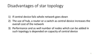 Disadvantages of star topology
1) If central device fails whole network goes down
2) The use of hub, a router or a switch as central device increases the
overall cost of the network
3) Performance and as well number of nodes which can be added in
such topology is depended on capacity of central device
16
 