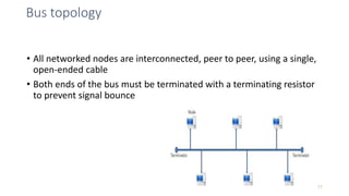 Bus topology
• All networked nodes are interconnected, peer to peer, using a single,
open-ended cable
• Both ends of the bus must be terminated with a terminating resistor
to prevent signal bounce
17
 