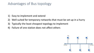 Advantages of Bus topology
1) Easy to implement and extend
2) Well suited for temporary networks that must be set up in a hurry
3) Typically the least cheapest topology to implement
4) Failure of one station does not affect others
18
 