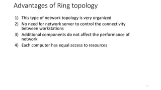 Advantages of Ring topology
1) This type of network topology is very organized
2) No need for network server to control the connectivity
between workstations
3) Additional components do not affect the performance of
network
4) Each computer has equal access to resources
21
 