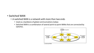 • Switched WAN
• A switched WAN is a network with more than two ends
• Used as a backbone of global communications todays
• Switched WAN is a combination of several point-to-point WANs that are connected by
switches.
 