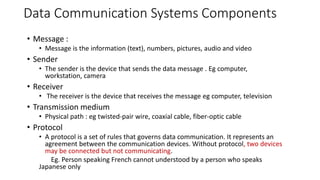 Data Communication Systems Components
• Message :
• Message is the information (text), numbers, pictures, audio and video
• Sender
• The sender is the device that sends the data message . Eg computer,
workstation, camera
• Receiver
• The receiver is the device that receives the message eg computer, television
• Transmission medium
• Physical path : eg twisted-pair wire, coaxial cable, fiber-optic cable
• Protocol
• A protocol is a set of rules that governs data communication. It represents an
agreement between the communication devices. Without protocol, two devices
may be connected but not communicating.
Eg. Person speaking French cannot understood by a person who speaks
Japanese only
 