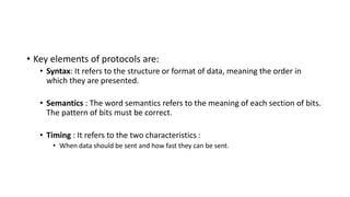 • Key elements of protocols are:
• Syntax: It refers to the structure or format of data, meaning the order in
which they are presented.
• Semantics : The word semantics refers to the meaning of each section of bits.
The pattern of bits must be correct.
• Timing : It refers to the two characteristics :
• When data should be sent and how fast they can be sent.
 