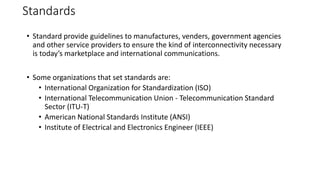 Standards
• Standard provide guidelines to manufactures, venders, government agencies
and other service providers to ensure the kind of interconnectivity necessary
is today’s marketplace and international communications.
• Some organizations that set standards are:
• International Organization for Standardization (ISO)
• International Telecommunication Union - Telecommunication Standard
Sector (ITU-T)
• American National Standards Institute (ANSI)
• Institute of Electrical and Electronics Engineer (IEEE)
 