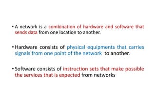 • A network is a combination of hardware and software that
sends data from one location to another.
• Hardware consists of physical equipments that carries
signals from one point of the network to another.
• Software consists of instruction sets that make possible
the services that is expected from networks
 