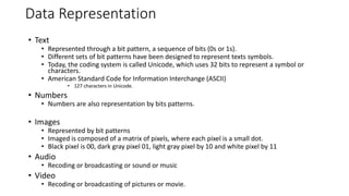 Data Representation
• Text
• Represented through a bit pattern, a sequence of bits (0s or 1s).
• Different sets of bit patterns have been designed to represent texts symbols.
• Today, the coding system is called Unicode, which uses 32 bits to represent a symbol or
characters.
• American Standard Code for Information Interchange (ASCII)
• 127 characters in Unicode.
• Numbers
• Numbers are also representation by bits patterns.
• Images
• Represented by bit patterns
• Imaged is composed of a matrix of pixels, where each pixel is a small dot.
• Black pixel is 00, dark gray pixel 01, light gray pixel by 10 and white pixel by 11
• Audio
• Recoding or broadcasting or sound or music
• Video
• Recoding or broadcasting of pictures or movie.
 