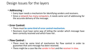 Design Issues for the layers
• Addressing :
• Every layer needs a mechanism for identifying senders and receivers.
• Since a network has many computers, it needs some sort of addressing for
the accurate delivery of the message.
• Error Control:
• There must be some kind of error control mechanism.
• Receivers must have some way of telling the sender which message have
been correctly received and which have not .
• Flow Control :
• There must be some kind of mechanism for flow control in order to
guarantee that sent message has been received.
• There might be a case like the sender in fast and the receiver in slow.
 