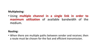 Multiplexing:
• Using multiple channel in a single link in order to
maximum utilization of available bandwidth of the
medium.
Routing:
• When there are multiple paths between sender and receiver, then
a route must be chosen for the fast and efficient transmission.
 