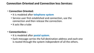 Connection Oriented and Connection less Services:
• Connection Oriented:
• It is modeled after telephone system
• Service user first established and connection, use the
connection and then release the connection.
• It acts like a tube
• Connectionless :
• It is modeled after postal system.
• Each message carries the full destination address and each one
is routed through the system independent of all the others.
 