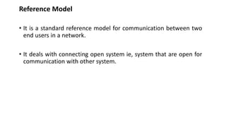 Reference Model
• It is a standard reference model for communication between two
end users in a network.
• It deals with connecting open system ie, system that are open for
communication with other system.
 