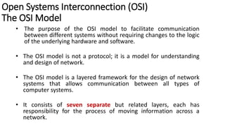 Open Systems Interconnection (OSI)
The OSI Model
• The purpose of the OSI model to facilitate communication
between different systems without requiring changes to the logic
of the underlying hardware and software.
• The OSI model is not a protocol; it is a model for understanding
and design of network.
• The OSI model is a layered framework for the design of network
systems that allows communication between all types of
computer systems.
• It consists of seven separate but related layers, each has
responsibility for the process of moving information across a
network.
 