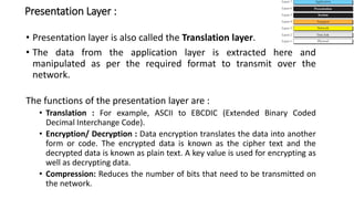 Presentation Layer :
• Presentation layer is also called the Translation layer.
• The data from the application layer is extracted here and
manipulated as per the required format to transmit over the
network.
The functions of the presentation layer are :
• Translation : For example, ASCII to EBCDIC (Extended Binary Coded
Decimal Interchange Code).
• Encryption/ Decryption : Data encryption translates the data into another
form or code. The encrypted data is known as the cipher text and the
decrypted data is known as plain text. A key value is used for encrypting as
well as decrypting data.
• Compression: Reduces the number of bits that need to be transmitted on
the network.
 