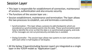 Session Layer
• This layer is responsible for establishment of connection, maintenance
of sessions, authentication and also ensures security.
• The functions of the session layer are :
• Session establishment, maintenance and termination: The layer allows
the two processes to establish, use and terminate a connection.
• Synchronization : This layer allows a process to add checkpoints which are
considered as synchronization points into the data. These synchronization point
help to identify the error so that the data is re-synchronized properly, and ends
of the messages are not cut prematurely and data loss is avoided.
• Dialog Controller : The session layer allows two systems to start communication
with each other in half-duplex or full-duplex.
• All the below 3 layers(including Session Layer) are integrated as a single
layer in the TCP/IP model as “Application Layer”.
 