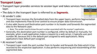 • Transport layer provides services to session layer and takes services from network
layer.
• The data in the transport layer is referred to as Segments.
• At sender’s side:
• Transport layer receives the formatted data from the upper layers, performs Segmentation
and also implements Flow & Error control to ensure proper data transmission.
• It also adds Source and Destination port number in its header and forwards the segmented
data to the Network Layer.
• Note: The sender need to know the port number associated with the receiver’s application.
• Generally, this destination port number is configured, either by default or manually. For
example, when a web application makes a request to a web server, it typically uses port
number 80, because this is the default port assigned to web applications. Many
applications have default port assigned.
• At receiver’s side:
• Transport Layer reads the port number from its header and forwards the Data which it has
received to the respective application. It also performs sequencing and reassembling of the
segmented data.
Transport Layer:
 